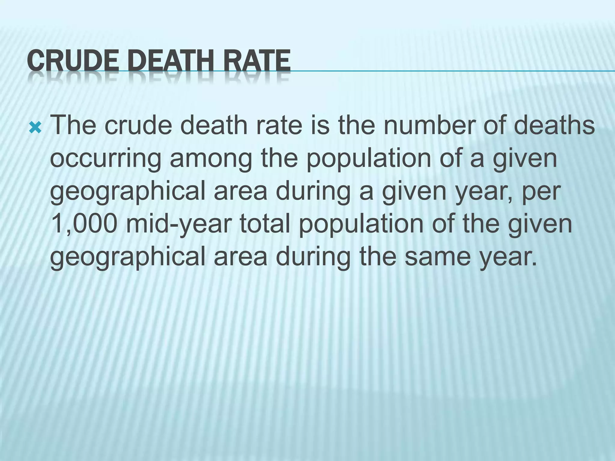 CRUDE DEATH RATE
 The crude death rate is the number of deaths
occurring among the population of a given
geographical area during a given year, per
1,000 mid-year total population of the given
geographical area during the same year.
 