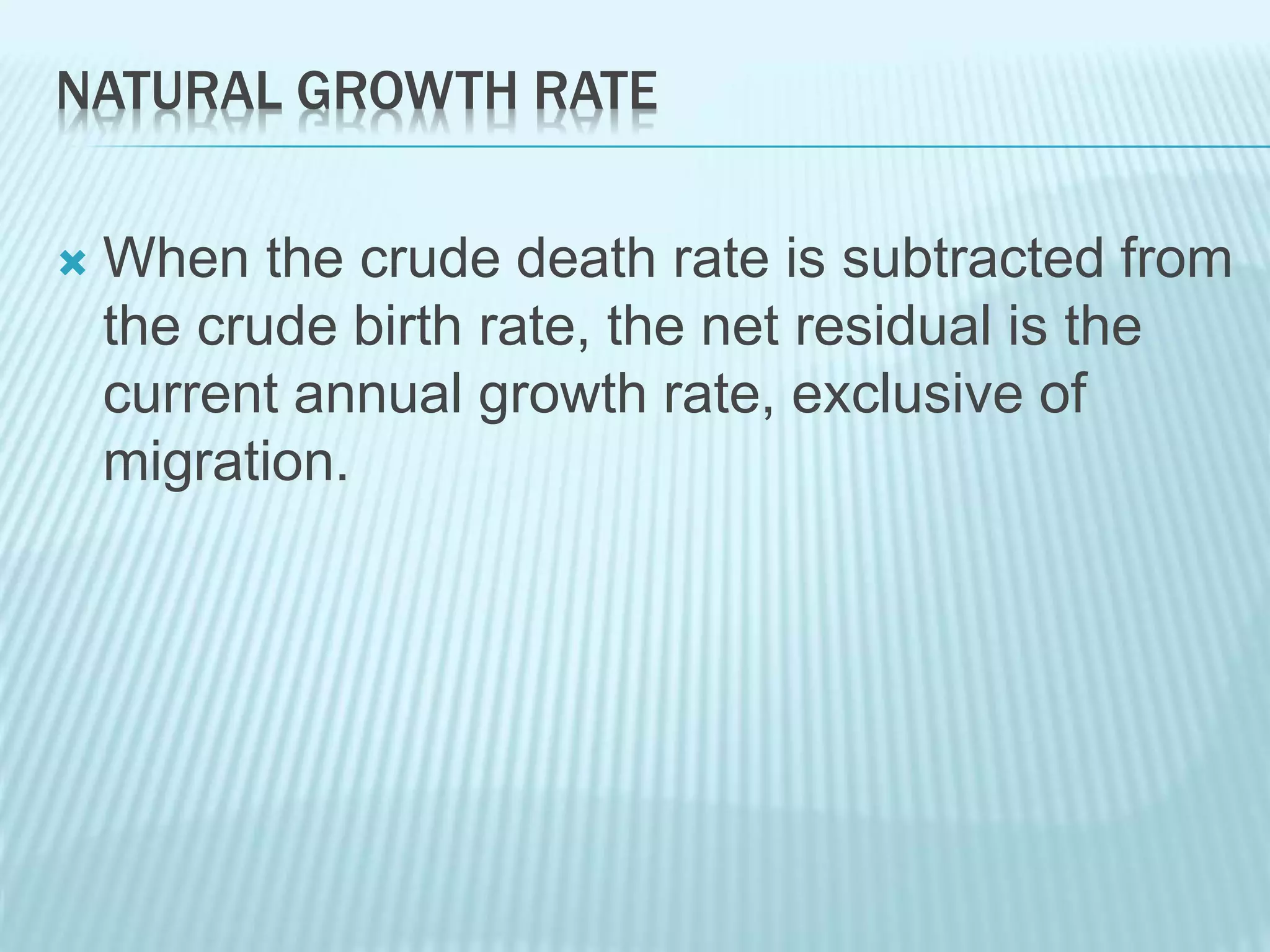 NATURAL GROWTH RATE
 When the crude death rate is subtracted from
the crude birth rate, the net residual is the
current annual growth rate, exclusive of
migration.
 
