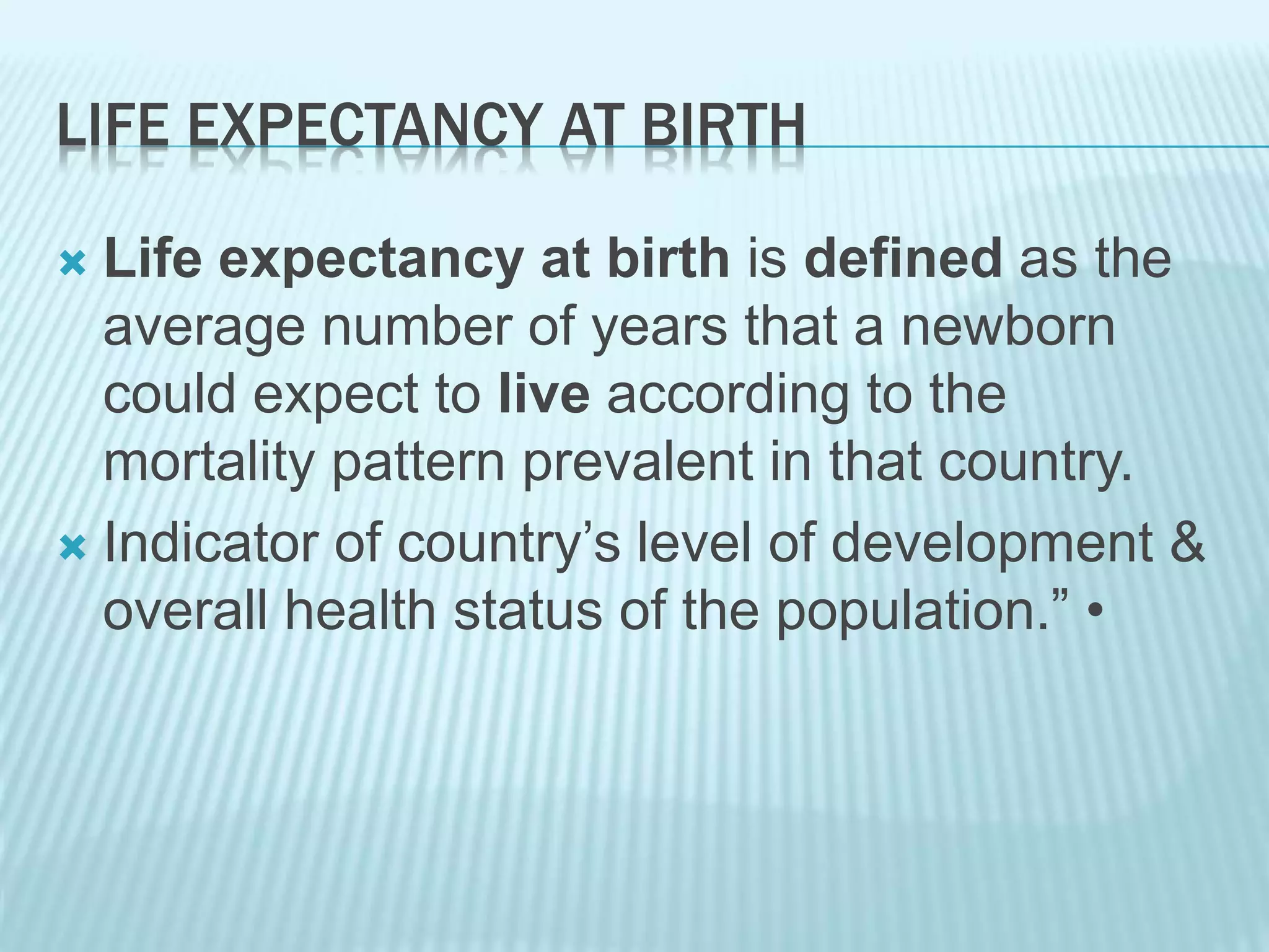 LIFE EXPECTANCY AT BIRTH
 Life expectancy at birth is defined as the
average number of years that a newborn
could expect to live according to the
mortality pattern prevalent in that country.
 Indicator of country’s level of development &
overall health status of the population.” •
 
