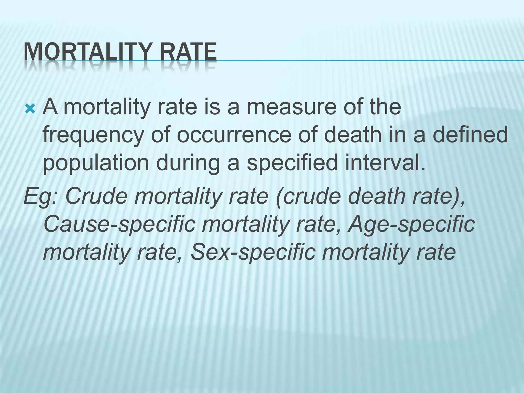 MORTALITY RATE
 A mortality rate is a measure of the
frequency of occurrence of death in a defined
population during a specified interval.
Eg: Crude mortality rate (crude death rate),
Cause-specific mortality rate, Age-specific
mortality rate, Sex-specific mortality rate
 