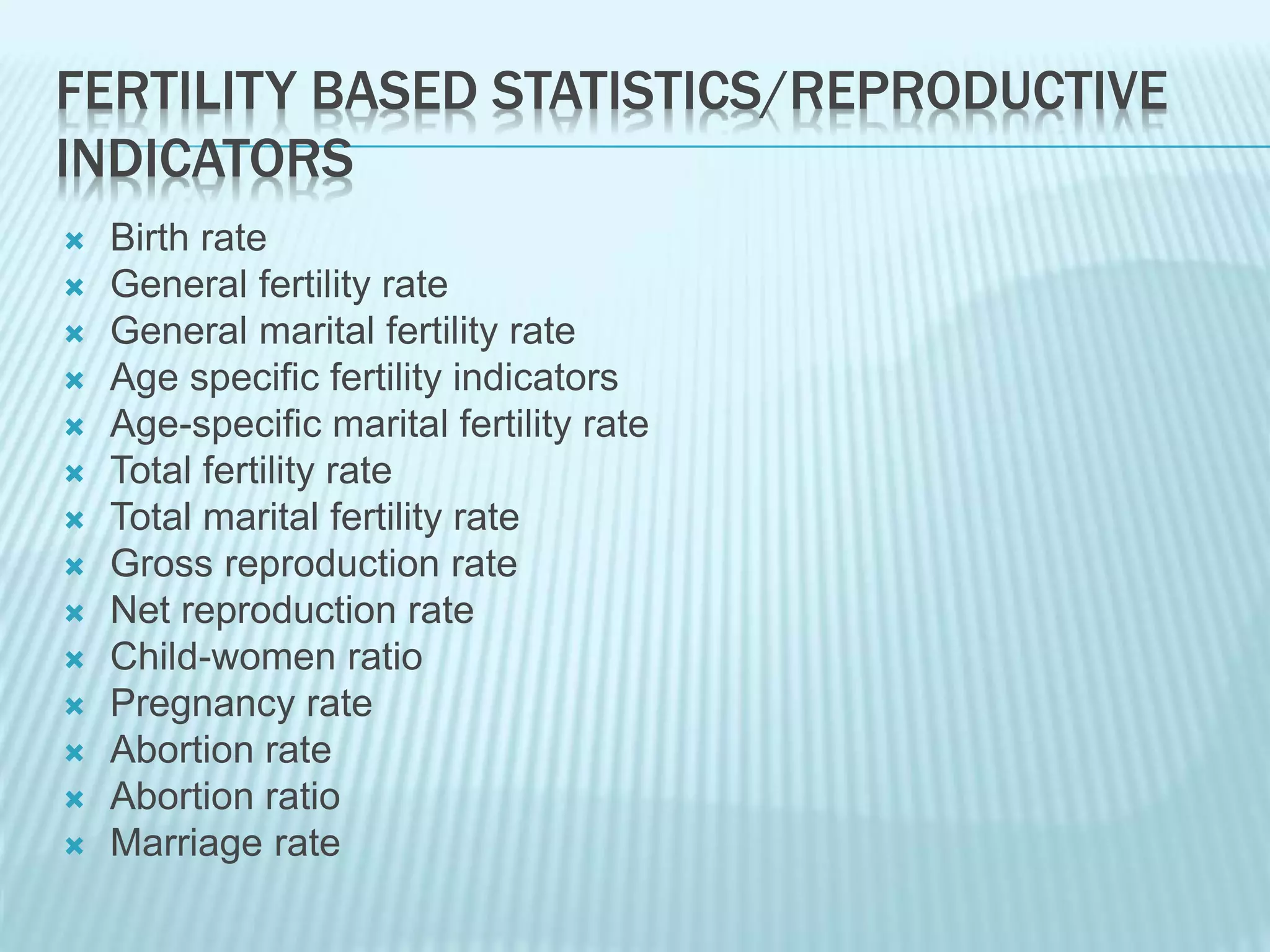 FERTILITY BASED STATISTICS/REPRODUCTIVE
INDICATORS
 Birth rate
 General fertility rate
 General marital fertility rate
 Age specific fertility indicators
 Age-specific marital fertility rate
 Total fertility rate
 Total marital fertility rate
 Gross reproduction rate
 Net reproduction rate
 Child-women ratio
 Pregnancy rate
 Abortion rate
 Abortion ratio
 Marriage rate
 