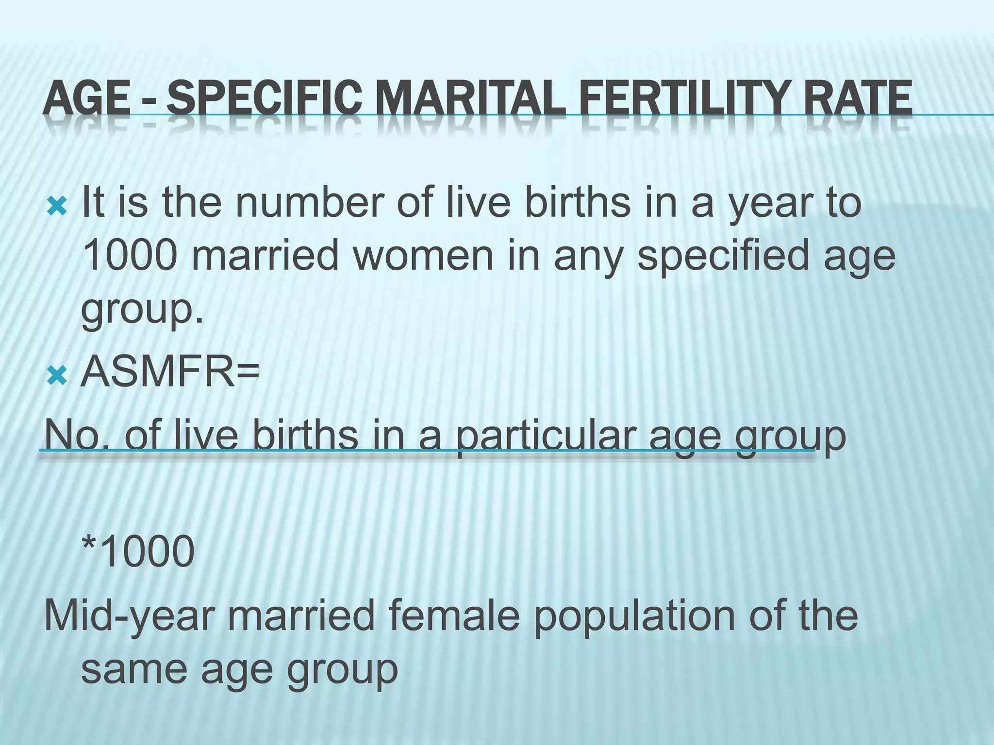 AGE - SPECIFIC MARITAL FERTILITY RATE
 It is the number of live births in a year to
1000 married women in any specified age
group.
 ASMFR=
No. of live births in a particular age group
*1000
Mid-year married female population of the
same age group
 
