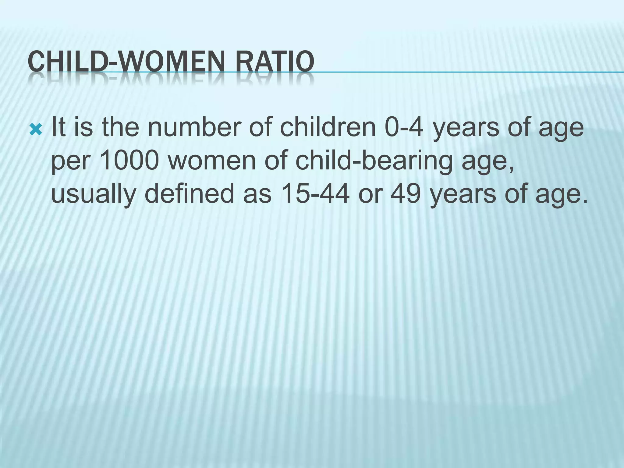CHILD-WOMEN RATIO
 It is the number of children 0-4 years of age
per 1000 women of child-bearing age,
usually defined as 15-44 or 49 years of age.
 