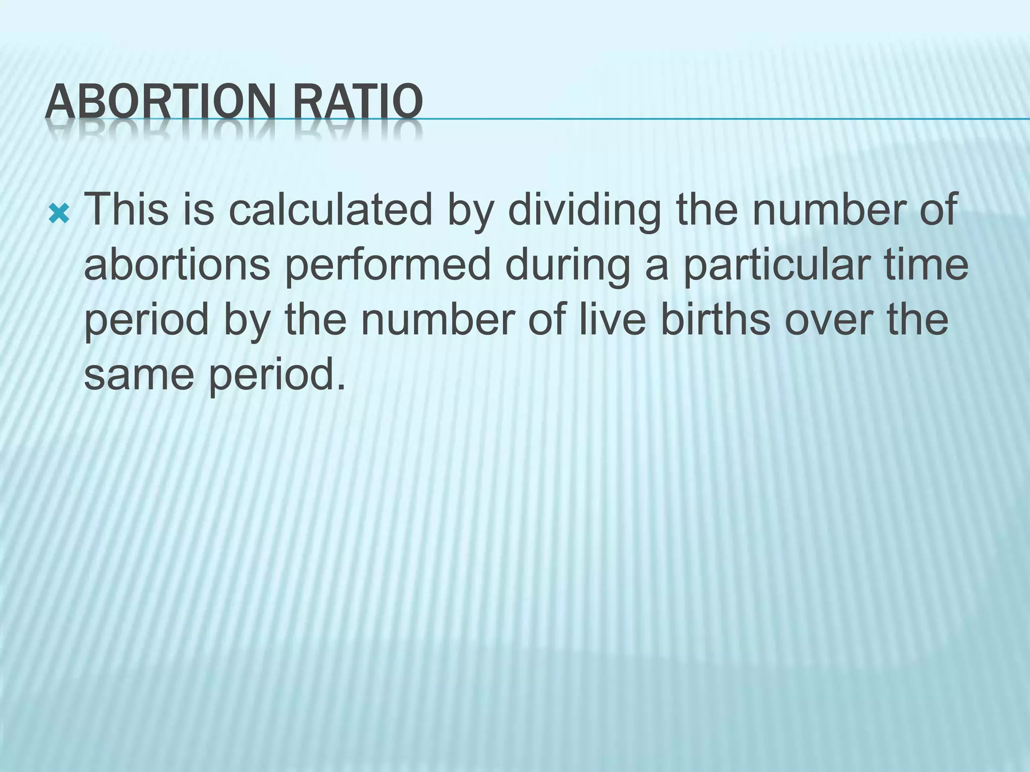 ABORTION RATIO
 This is calculated by dividing the number of
abortions performed during a particular time
period by the number of live births over the
same period.
 