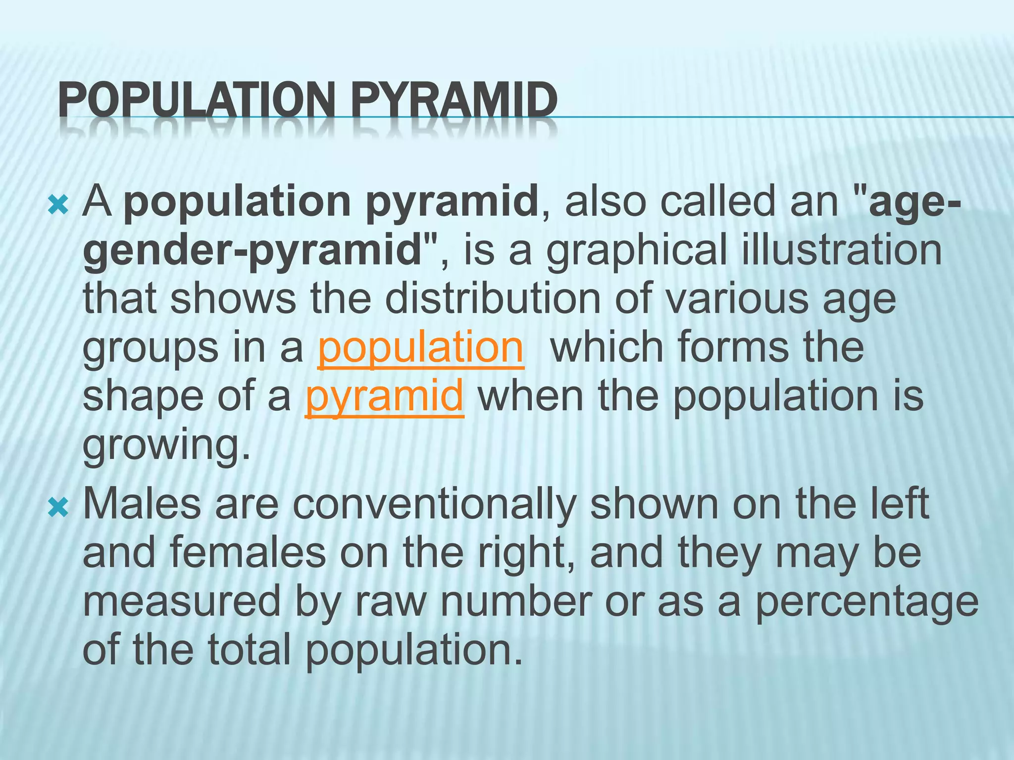 POPULATION PYRAMID
 A population pyramid, also called an "age-
gender-pyramid", is a graphical illustration
that shows the distribution of various age
groups in a population which forms the
shape of a pyramid when the population is
growing.
 Males are conventionally shown on the left
and females on the right, and they may be
measured by raw number or as a percentage
of the total population.
 