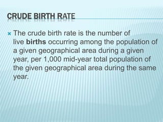 CRUDE BIRTH RATE
 The crude birth rate is the number of
live births occurring among the population of
a given geographical area during a given
year, per 1,000 mid-year total population of
the given geographical area during the same
year.
 