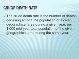 CRUDE DEATH RATE
 The crude death rate is the number of deaths
occurring among the population of a given
geographical area during a given year, per
1,000 mid-year total population of the given
geographical area during the same year.
 