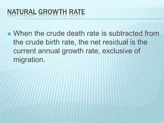 NATURAL GROWTH RATE
 When the crude death rate is subtracted from
the crude birth rate, the net residual is the
current annual growth rate, exclusive of
migration.
 