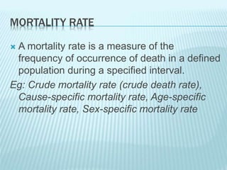 MORTALITY RATE
 A mortality rate is a measure of the
frequency of occurrence of death in a defined
population during a specified interval.
Eg: Crude mortality rate (crude death rate),
Cause-specific mortality rate, Age-specific
mortality rate, Sex-specific mortality rate
 