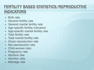 FERTILITY BASED STATISTICS/REPRODUCTIVE
INDICATORS
 Birth rate
 General fertility rate
 General marital fertility rate
 Age specific fertility indicators
 Age-specific marital fertility rate
 Total fertility rate
 Total marital fertility rate
 Gross reproduction rate
 Net reproduction rate
 Child-women ratio
 Pregnancy rate
 Abortion rate
 Abortion ratio
 Marriage rate
 