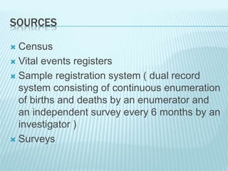 SOURCES
 Census
 Vital events registers
 Sample registration system ( dual record
system consisting of continuous enumeration
of births and deaths by an enumerator and
an independent survey every 6 months by an
investigator )
 Surveys
 
