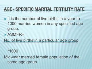 AGE - SPECIFIC MARITAL FERTILITY RATE
 It is the number of live births in a year to
1000 married women in any specified age
group.
 ASMFR=
No. of live births in a particular age group
*1000
Mid-year married female population of the
same age group
 