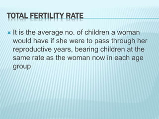 TOTAL FERTILITY RATE
 It is the average no. of children a woman
would have if she were to pass through her
reproductive years, bearing children at the
same rate as the woman now in each age
group
 