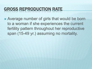 GROSS REPRODUCTION RATE
 Average number of girls that would be born
to a woman if she experiences the current
fertility pattern throughout her reproductive
span (15-49 yr.) assuming no mortality.
 