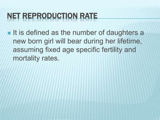 NET REPRODUCTION RATE
 It is defined as the number of daughters a
new born girl will bear during her lifetime,
assuming fixed age specific fertility and
mortality rates.
 