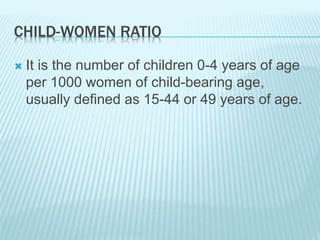 CHILD-WOMEN RATIO
 It is the number of children 0-4 years of age
per 1000 women of child-bearing age,
usually defined as 15-44 or 49 years of age.
 