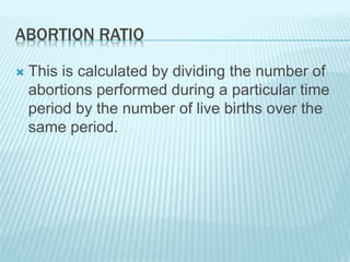 ABORTION RATIO
 This is calculated by dividing the number of
abortions performed during a particular time
period by the number of live births over the
same period.
 