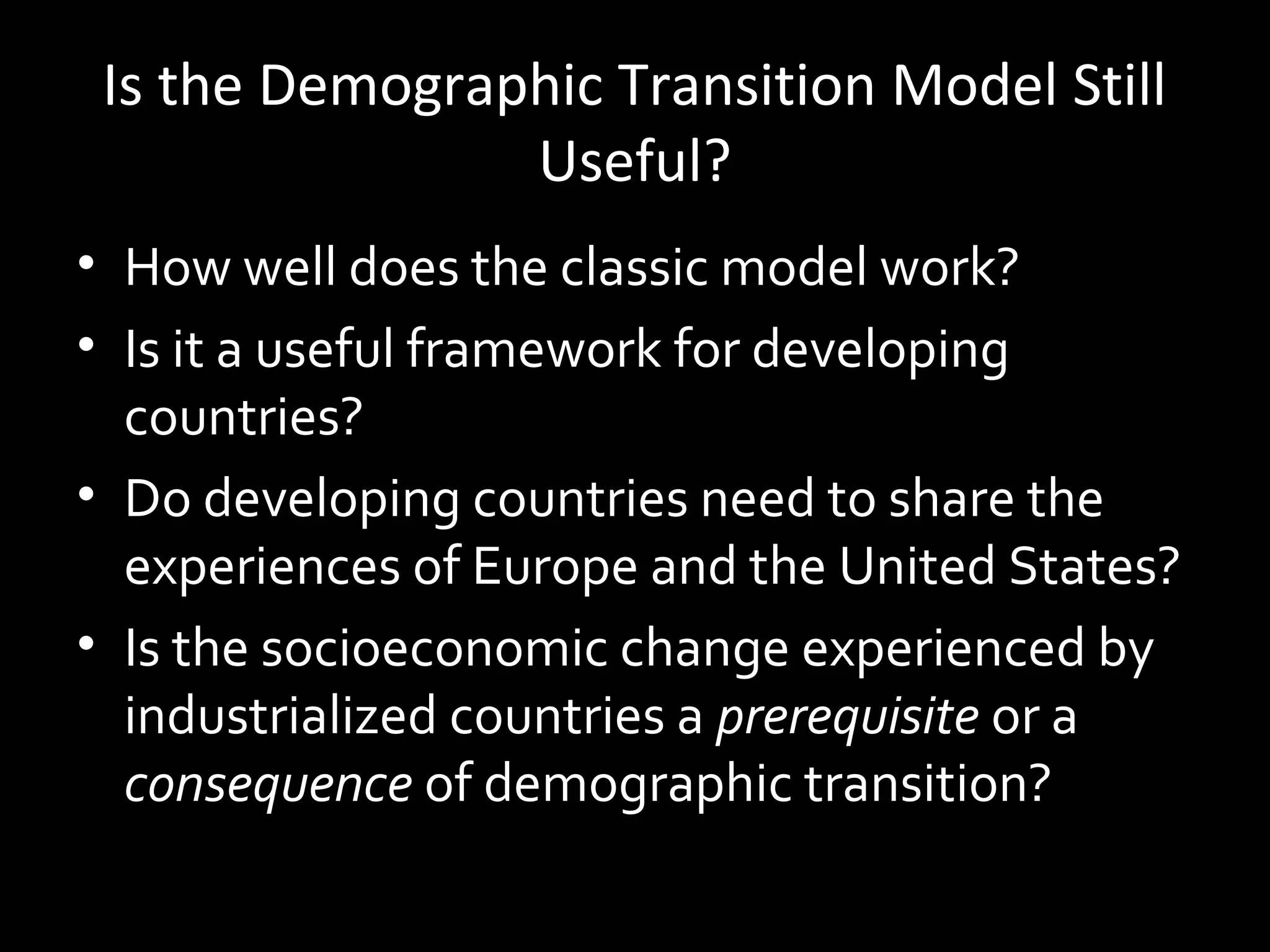 Is the Demographic Transition Model Still
Useful?
• How well does the classic model work?
• Is it a useful framework for developing
countries?
• Do developing countries need to share the
experiences of Europe and the United States?
• Is the socioeconomic change experienced by
industrialized countries a prerequisite or a
consequence of demographic transition?
 