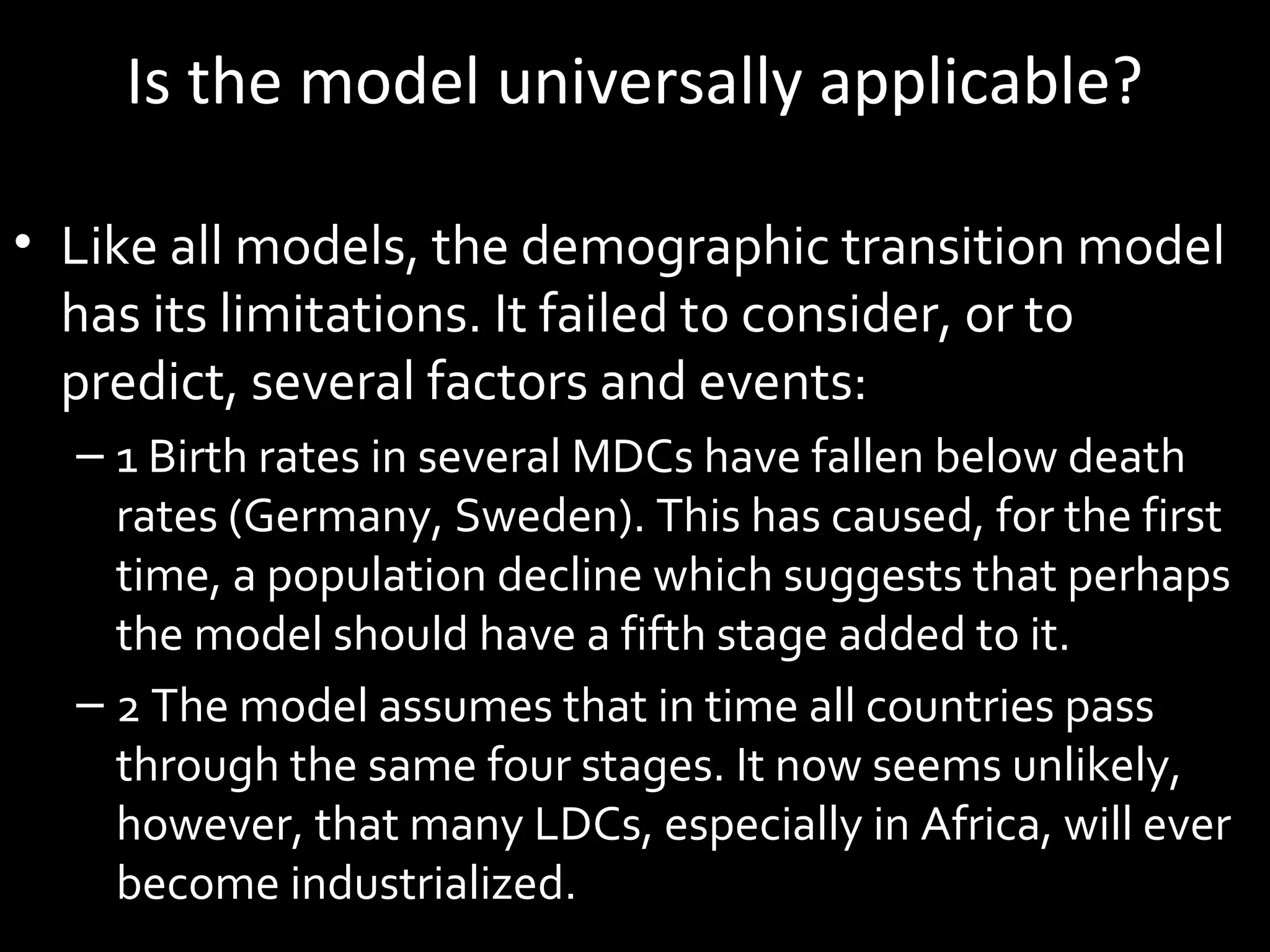 Is the model universally applicable?
• Like all models, the demographic transition model
has its limitations. It failed to consider, or to
predict, several factors and events:
– 1 Birth rates in several MDCs have fallen below death
rates (Germany, Sweden). This has caused, for the first
time, a population decline which suggests that perhaps
the model should have a fifth stage added to it.
– 2 The model assumes that in time all countries pass
through the same four stages. It now seems unlikely,
however, that many LDCs, especially in Africa, will ever
become industrialized.
 