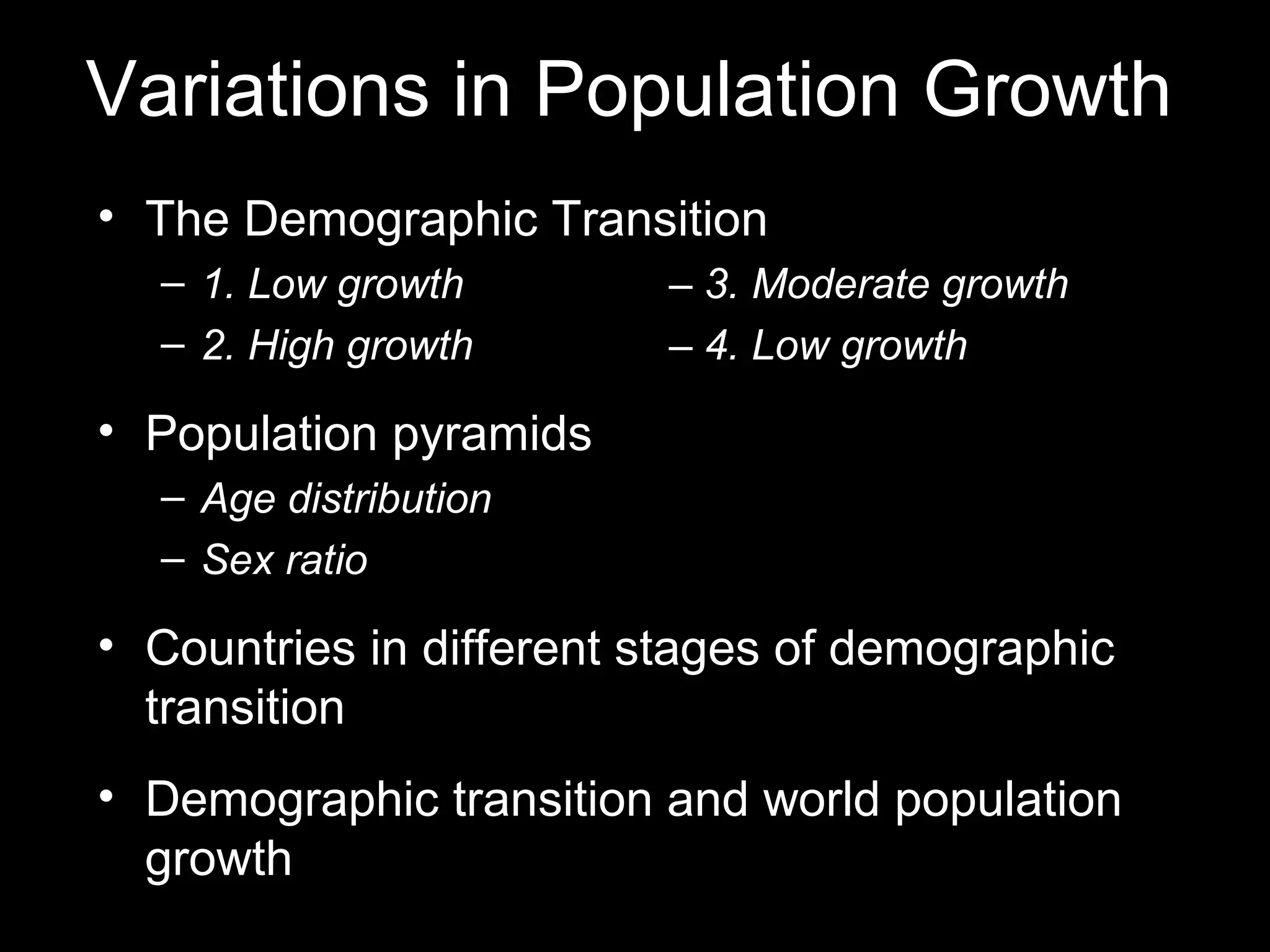 Variations in Population Growth
• The Demographic Transition
– 1. Low growth – 3. Moderate growth
– 2. High growth – 4. Low growth
• Population pyramids
– Age distribution
– Sex ratio
• Countries in different stages of demographic
transition
• Demographic transition and world population
growth
 
