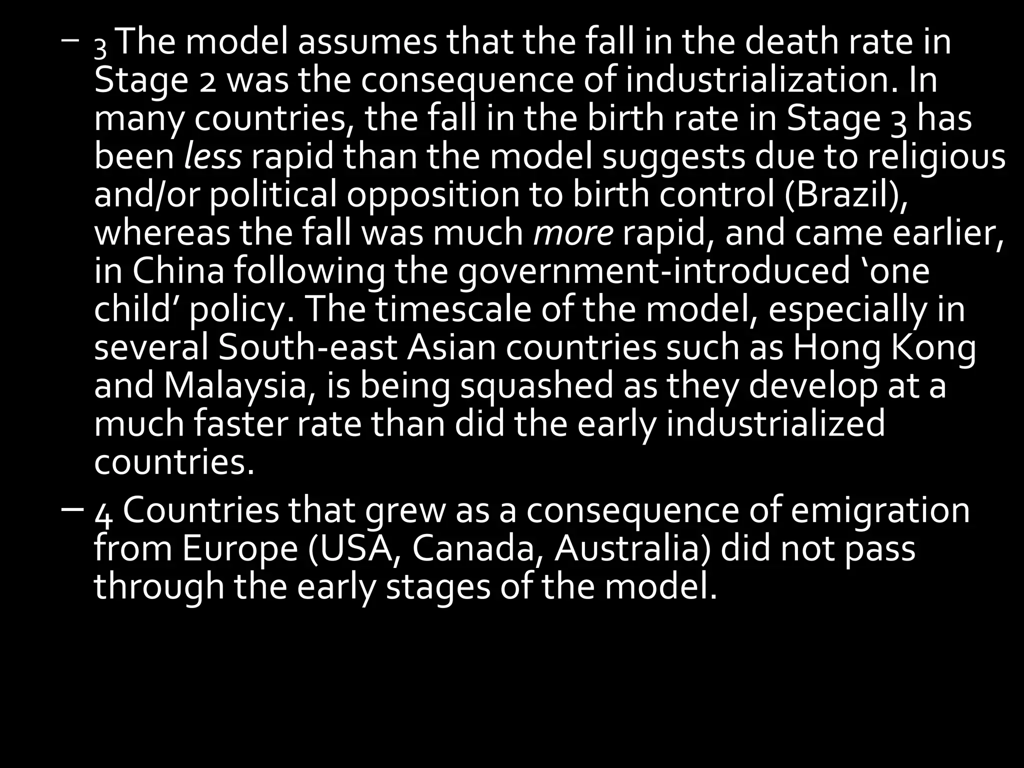 – 3 The model assumes that the fall in the death rate in
Stage 2 was the consequence of industrialization. In
many countries, the fall in the birth rate in Stage 3 has
been less rapid than the model suggests due to religious
and/or political opposition to birth control (Brazil),
whereas the fall was much more rapid, and came earlier,
in China following the government-introduced ‘one
child’ policy. The timescale of the model, especially in
several South-east Asian countries such as Hong Kong
and Malaysia, is being squashed as they develop at a
much faster rate than did the early industrialized
countries.
– 4 Countries that grew as a consequence of emigration
from Europe (USA, Canada, Australia) did not pass
through the early stages of the model.
 