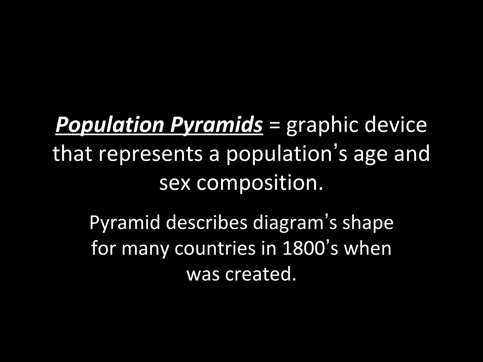 Population Pyramids = graphic device
that represents a population’s age and
sex composition.
Pyramid describes diagram’s shape
for many countries in 1800’s when
was created.
 