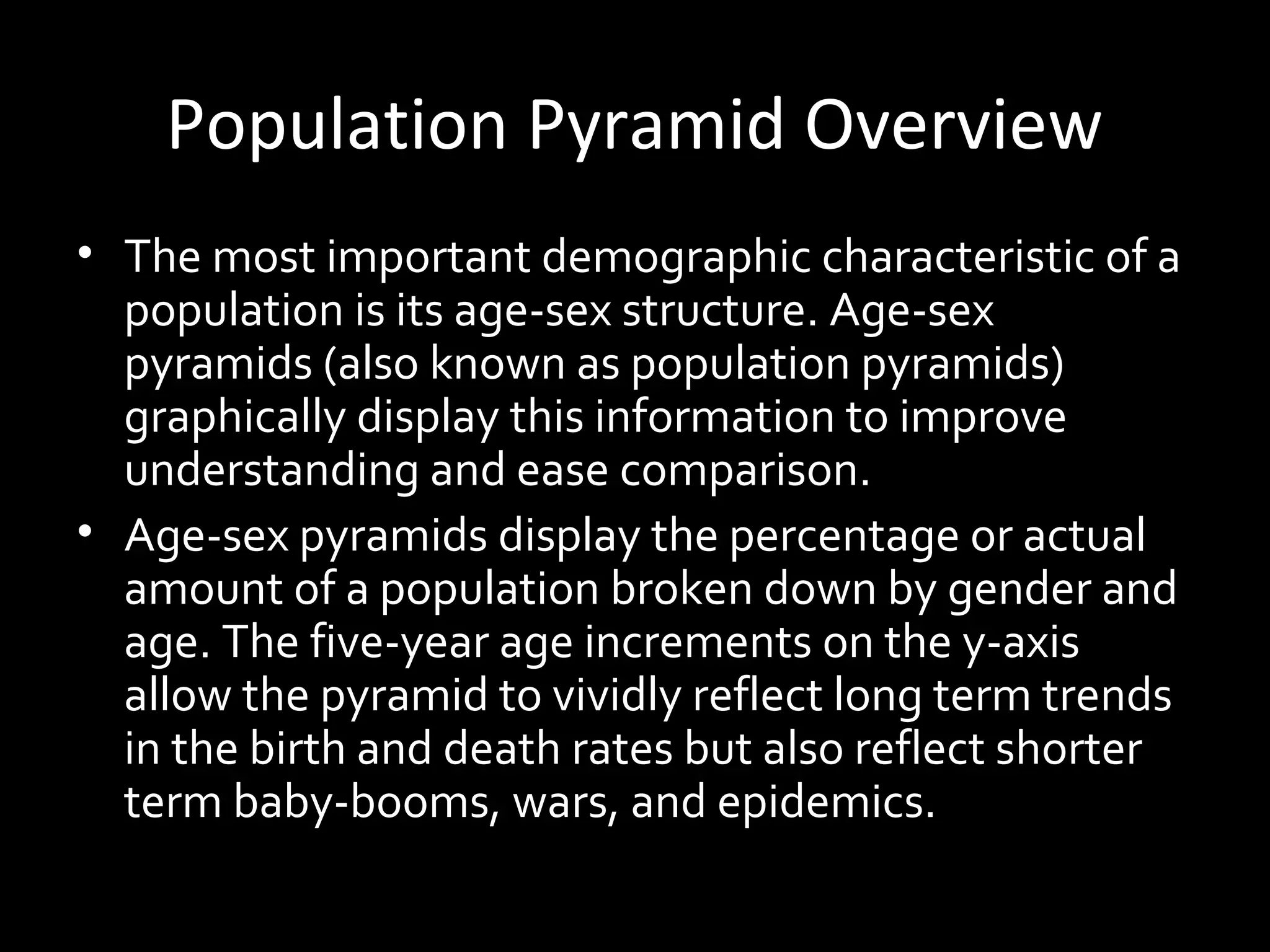 • The most important demographic characteristic of a
population is its age-sex structure. Age-sex
pyramids (also known as population pyramids)
graphically display this information to improve
understanding and ease comparison.
• Age-sex pyramids display the percentage or actual
amount of a population broken down by gender and
age. The five-year age increments on the y-axis
allow the pyramid to vividly reflect long term trends
in the birth and death rates but also reflect shorter
term baby-booms, wars, and epidemics.
Population Pyramid Overview
 