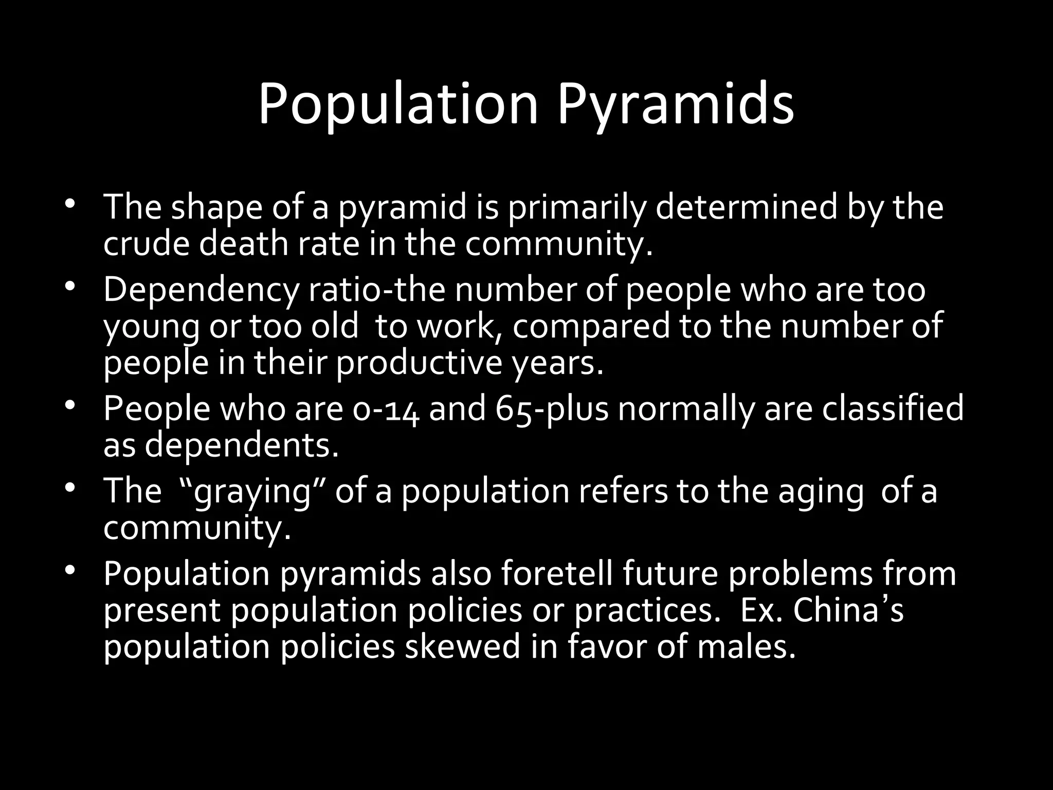 Population Pyramids
• The shape of a pyramid is primarily determined by the
crude death rate in the community.
• Dependency ratio-the number of people who are too
young or too old to work, compared to the number of
people in their productive years.
• People who are 0-14 and 65-plus normally are classified
as dependents.
• The “graying” of a population refers to the aging of a
community.
• Population pyramids also foretell future problems from
present population policies or practices. Ex. China’s
population policies skewed in favor of males.
 