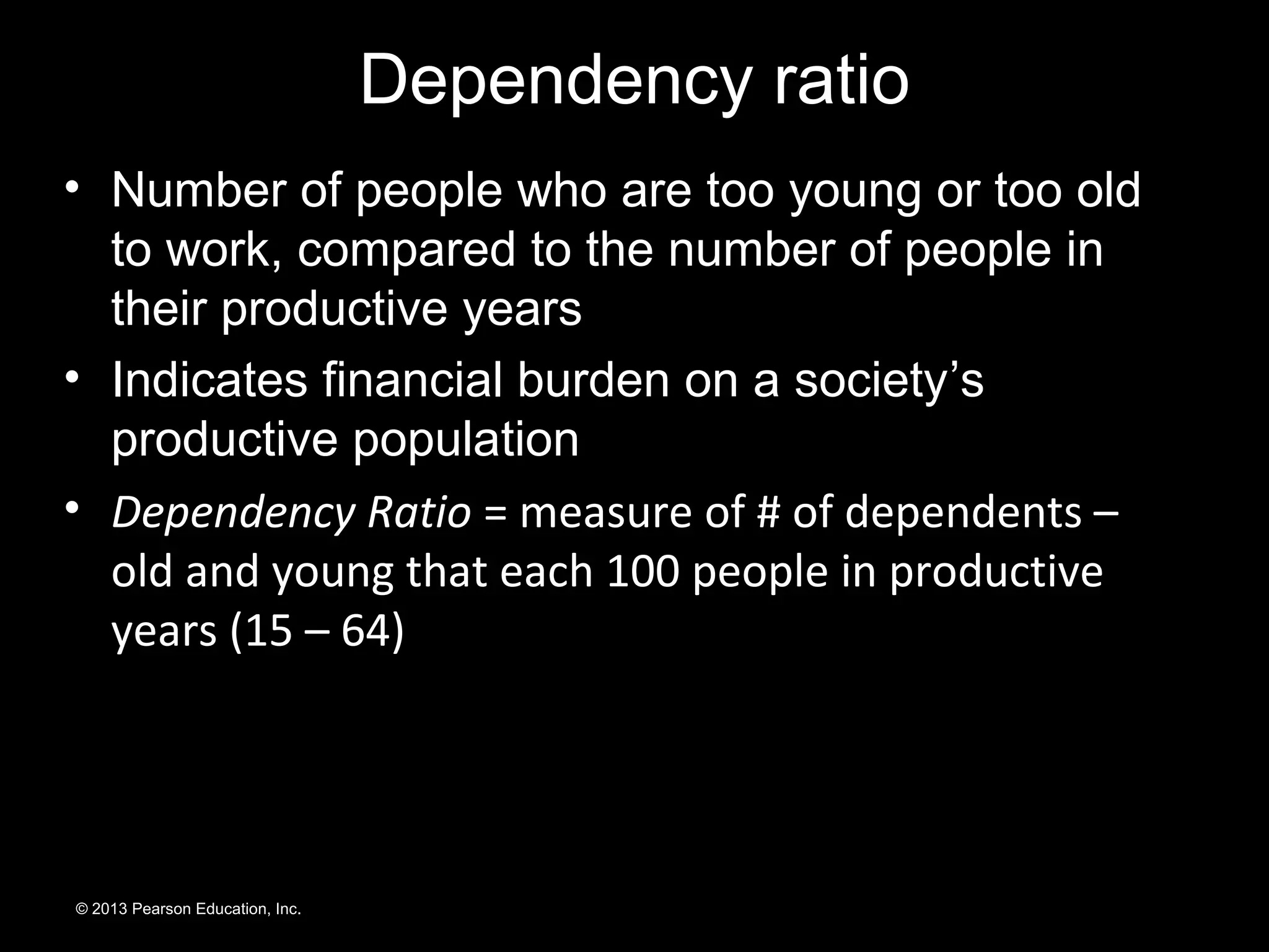 • Number of people who are too young or too old
to work, compared to the number of people in
their productive years
• Indicates financial burden on a society’s
productive population
• Dependency Ratio = measure of # of dependents –
old and young that each 100 people in productive
years (15 – 64)
© 2013 Pearson Education, Inc.
Dependency ratio
 