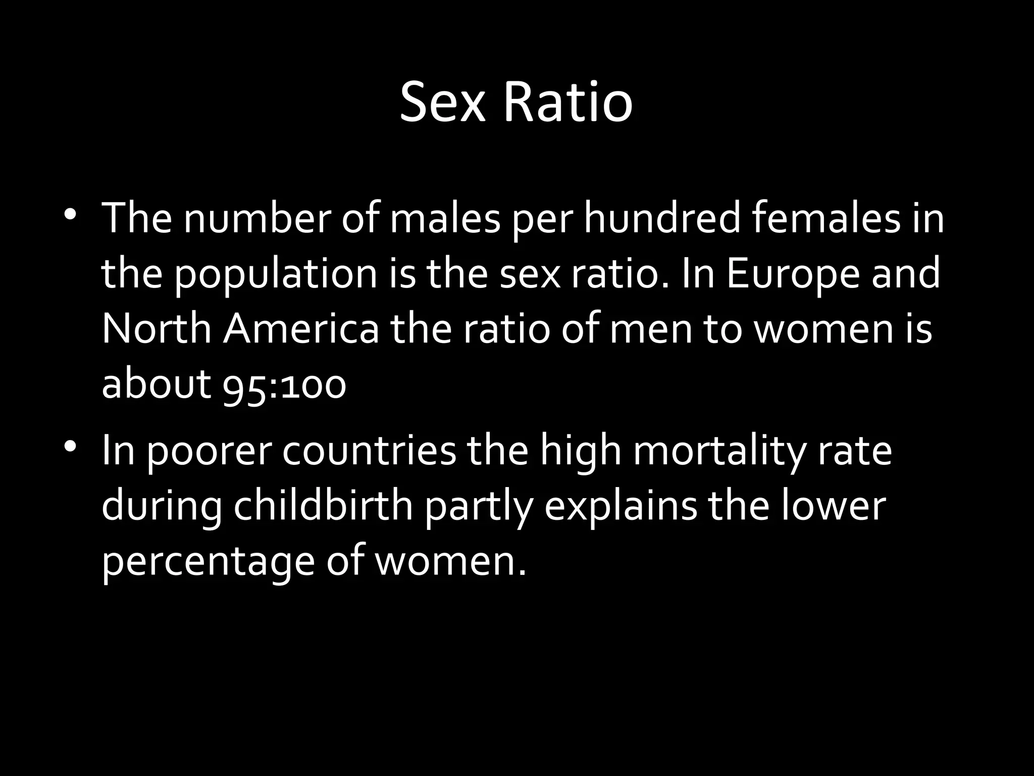 Sex Ratio
• The number of males per hundred females in
the population is the sex ratio. In Europe and
North America the ratio of men to women is
about 95:100
• In poorer countries the high mortality rate
during childbirth partly explains the lower
percentage of women.
 