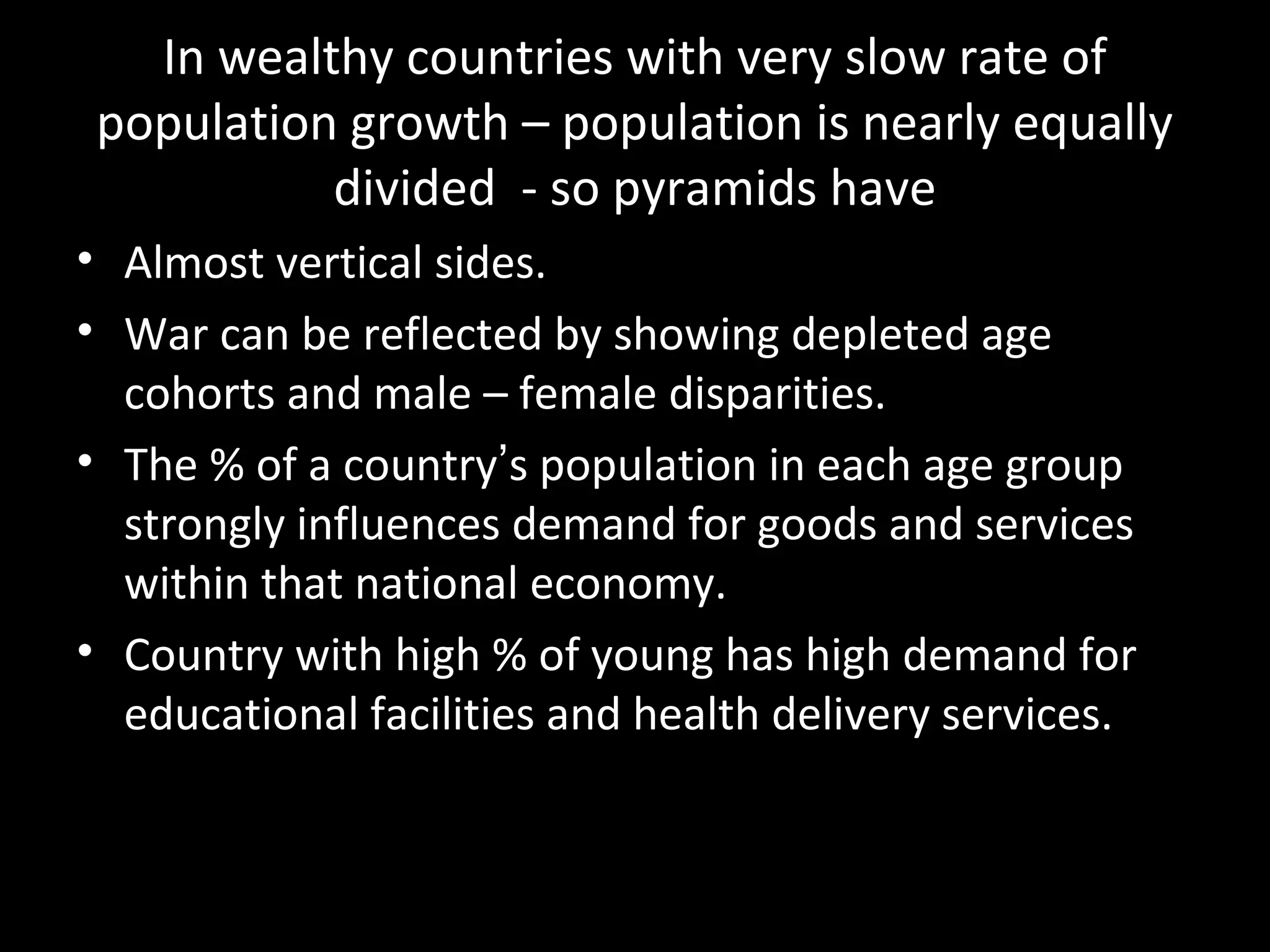In wealthy countries with very slow rate of
population growth – population is nearly equally
divided - so pyramids have
• Almost vertical sides.
• War can be reflected by showing depleted age
cohorts and male – female disparities.
• The % of a country’s population in each age group
strongly influences demand for goods and services
within that national economy.
• Country with high % of young has high demand for
educational facilities and health delivery services.
 