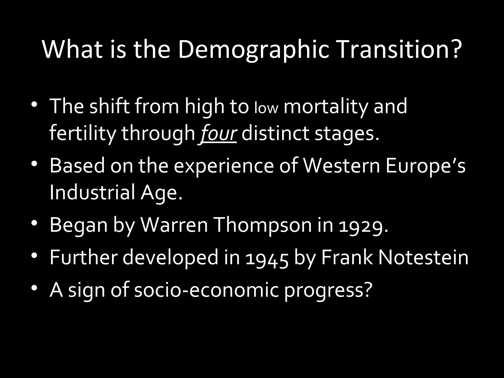 What is the Demographic Transition?
• The shift from highhigh to low mortality and
fertility through four distinct stages.
• Based on the experience of Western Europe’s
Industrial Age.
• Began by Warren Thompson in 1929.
• Further developed in 1945 by Frank Notestein
• A sign of socio-economic progress?
 