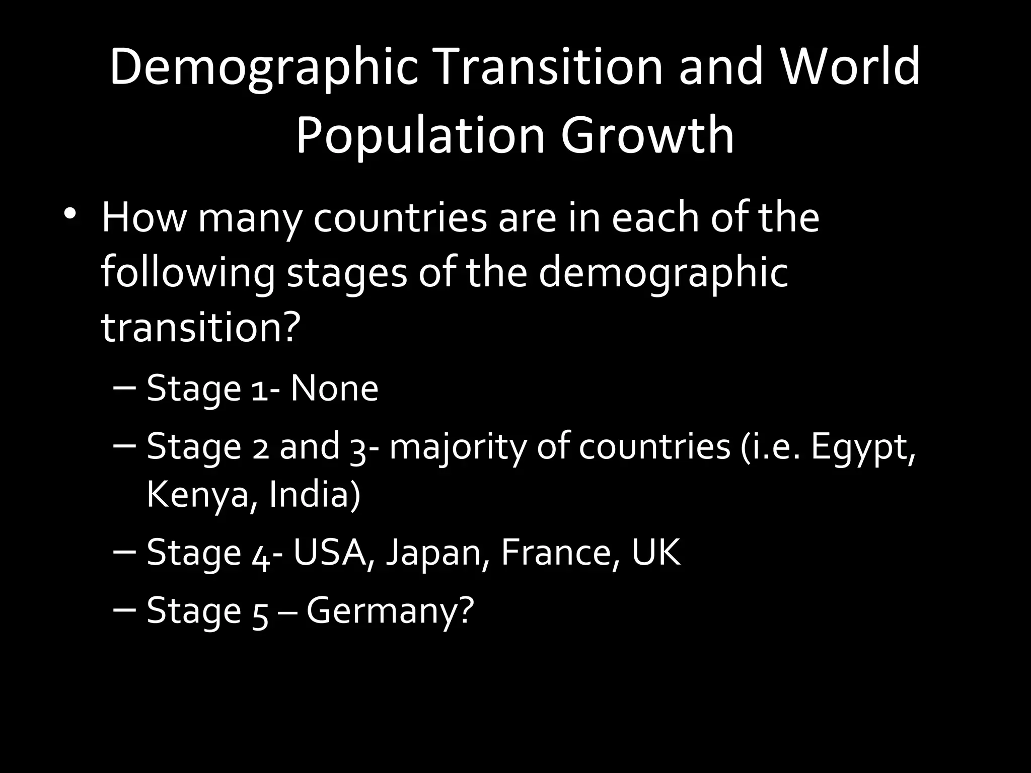 Demographic Transition and World
Population Growth
• How many countries are in each of the
following stages of the demographic
transition?
– Stage 1- None
– Stage 2 and 3- majority of countries (i.e. Egypt,
Kenya, India)
– Stage 4- USA, Japan, France, UK
– Stage 5 – Germany?
 