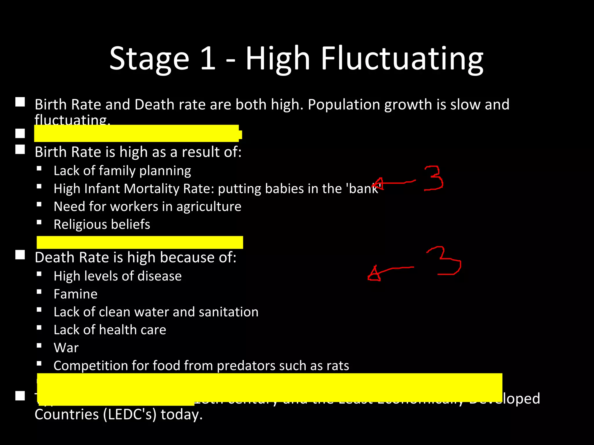 Stage 1 - High Fluctuating
 Birth Rate and Death rate are both high. Population growth is slow and
fluctuating.
 Reasons
 Birth Rate is high as a result of:
 Lack of family planning
 High Infant Mortality Rate: putting babies in the 'bank'
 Need for workers in agriculture
 Religious beliefs
 Children as economic assets
 Death Rate is high because of:
 High levels of disease
 Famine
 Lack of clean water and sanitation
 Lack of health care
 War
 Competition for food from predators such as rats
 Lack of education
 Typical of Britain in the 18th century and the Least Economically Developed
Countries (LEDC's) today.
 