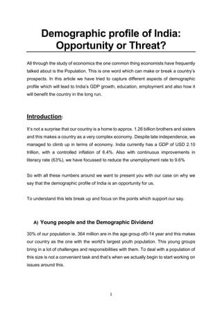 1
Demographic profile of India:
Opportunity or Threat?
All through the study of economics the one common thing economists have frequently
talked about is the Population. This is one word which can make or break a country’s
prospects. In this article we have tried to capture different aspects of demographic
profile which will lead to India’s GDP growth, education, employment and also how it
will benefit the country in the long run.
Introduction:
It’s not a surprise that our country is a home to approx. 1.26 billion brothers and sisters
and this makes a country as a very complex economy. Despite late independence, we
managed to climb up in terms of economy. India currently has a GDP of USD 2.10
trillion, with a controlled inflation of 6.4%. Also with continuous improvements in
literacy rate (63%), we have focussed to reduce the unemployment rate to 9.6%
So with all these numbers around we want to present you with our case on why we
say that the demographic profile of India is an opportunity for us.
To understand this lets break up and focus on the points which support our say.
A) Young people and the Demographic Dividend
30% of our population ie. 364 million are in the age group of0-14 year and this makes
our country as the one with the world's largest youth population. This young groups
bring in a lot of challenges and responsibilities with them. To deal with a population of
this size is not a convenient task and that’s when we actually begin to start working on
issues around this.
 