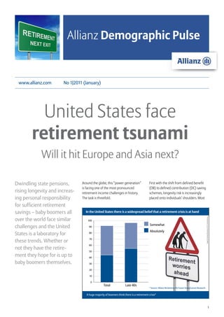 Allianz Demographic Pulse


 www.allianz.com       No 1|2011 (January)




          United States face
        retirement tsunami
            Will it hit Europe and Asia next?

Dwindling state pensions,       Around the globe, this “power generation”                  First with the shift from defined benefit
                                is facing one of the most pronounced                       (DB) to defined contribution (DC) saving
rising longevity and increas-   retirement income challenges in history.                   schemes, longevity risk is increasingly
ing personal responsibility     The task is threefold.                                     placed onto individuals’ shoulders. Most

for sufficient retirement
savings – baby boomers all        In the United States there is a widespread belief that a retirement crisis is at hand

over the world face similar
                                                                                                                                                           Image © Anthony Richardson, 2010 / shutterstock.de




                                    100
                                                                                           Somewhat
challenges and the United            90
                                                                                           Absolutely
States is a laboratory for           80


these trends. Whether or             70

                                     60
not they have the retire-            50
ment they hope for is up to          40

baby boomers themselves.             30

                                     20

                                     10

                                      0
                                                  Total              Late 40s
                                                                                           * Source: Allianz Reclaiming the Future Study/Larson Research


                                   A huge majority of boomers think there is a retirement crisis*



                                                                                                                                                                                         1
 