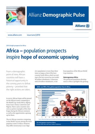 Allianz Demographic Pulse


  www.allianz.com                   issue June | 2010




2010: bright prospects for Africa



Africa – population prospects
inspire hope of economic upswing

From a demographic                            ria’s population is more than three                                  least populous of the African World
                                              times as large as that of the host                                   Cup countries.
point of view, African                        country South Africa, which accord-
countries will have a                         ing to the last census has just under                                Heterogeneous Africa
                                              50 million inhabitants. Cameroon,                                    The predicted population develop-
historical opportunity in                     with 20 million inhabitants, is the                                  ment in Africa spotlights the growing
the coming years to defeat
poverty – provided that                         2050: one fifth of the global population lives in Africa
the right actions are taken.
                                                                                                                                                                                    Image © Pichugin Dmitry , 2010 / shutterstock.de




In soccer, African hopes will be pinned
on the African teams competing in
the World Cup: South Africa, Algeria,
Ivory Coast, Ghana, Cameroon and
Nigeria. These same countries also
serve as prime examples of the chal-
lenges facing the African continent
as well as the opportunities opening
up for them.

The six African countries competing                  Source: Allianz/UN Department of Economic and Social Affairs, Population Division, World Population Prospects. 2008 revision

in the World Cup are among the most                                                                                                       Countries represented in the World Cup
                                                The most populous countries of Africa.
populous states in Africa. However,             Forecast 2050: Africa will have 2 billion inhabitants.
they differ immensely in size: Nige-

                                                                                                                                                                                                              1
 