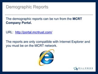 The demographic reports can be run from the MCRT
Company Portal.
URL: http://portal.mcrtrust.com/
The reports are only compatible with Internet Explorer and
you must be on the MCRT network.
Demographic Reports
 