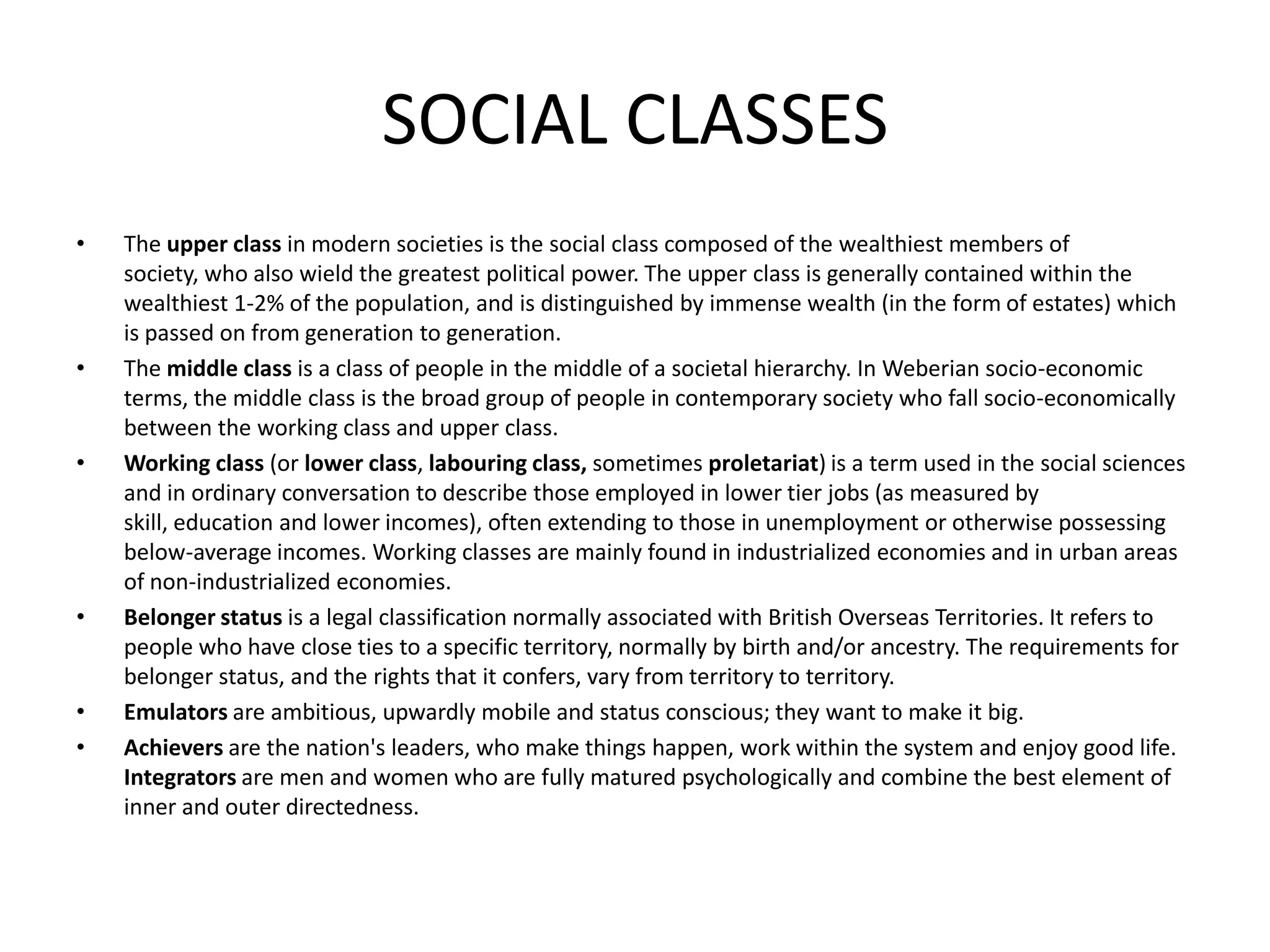 SOCIAL CLASSES
• The upper class in modern societies is the social class composed of the wealthiest members of
society, who also wield the greatest political power. The upper class is generally contained within the
wealthiest 1-2% of the population, and is distinguished by immense wealth (in the form of estates) which
is passed on from generation to generation.
• The middle class is a class of people in the middle of a societal hierarchy. In Weberian socio-economic
terms, the middle class is the broad group of people in contemporary society who fall socio-economically
between the working class and upper class.
• Working class (or lower class, labouring class, sometimes proletariat) is a term used in the social sciences
and in ordinary conversation to describe those employed in lower tier jobs (as measured by
skill, education and lower incomes), often extending to those in unemployment or otherwise possessing
below-average incomes. Working classes are mainly found in industrialized economies and in urban areas
of non-industrialized economies.
• Belonger status is a legal classification normally associated with British Overseas Territories. It refers to
people who have close ties to a specific territory, normally by birth and/or ancestry. The requirements for
belonger status, and the rights that it confers, vary from territory to territory.
• Emulators are ambitious, upwardly mobile and status conscious; they want to make it big.
• Achievers are the nation's leaders, who make things happen, work within the system and enjoy good life.
Integrators are men and women who are fully matured psychologically and combine the best element of
inner and outer directedness.
 
