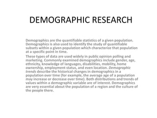 DEMOGRAPHIC RESEARCH
Demographics are the quantifiable statistics of a given population.
Demographics is also used to identify the study of quantifiable
subsets within a given population which characterize that population
at a specific point in time.
These types of data are used widely in public opinion polling and
marketing. Commonly examined demographics include gender, age,
ethnicity, knowledge of languages, disabilities, mobility, home
ownership, employment status, and even location. Demographic
trends describe the historical changes in demographics in a
population over time (for example, the average age of a population
may increase or decrease over time). Both distributions and trends of
values within a demographic variable are of interest. Demographics
are very essential about the population of a region and the culture of
the people there.
 