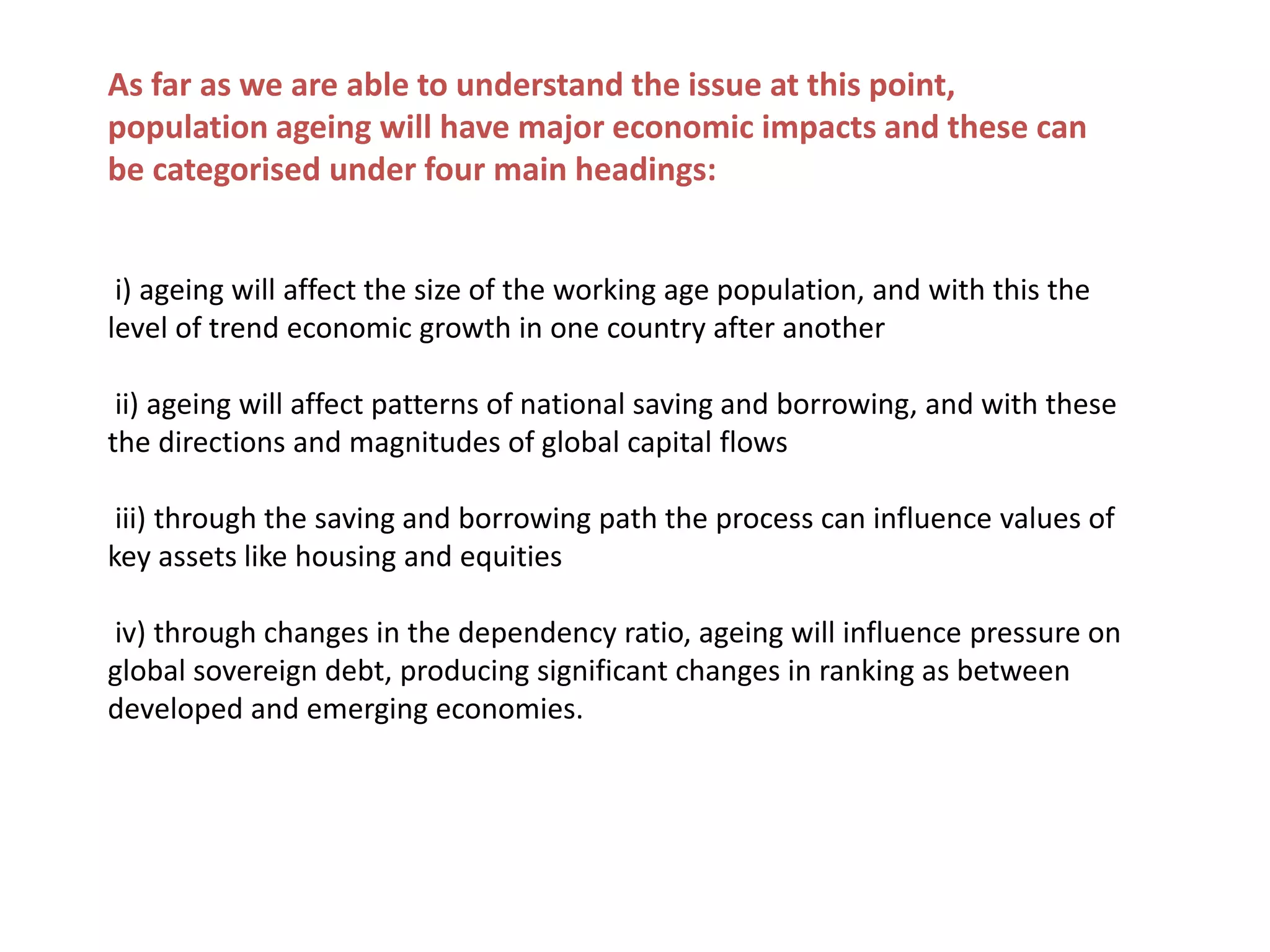 As far as we are able to understand the issue at this point,
population ageing will have major economic impacts and these can
be categorised under four main headings:
i) ageing will affect the size of the working age population, and with this the
level of trend economic growth in one country after another
ii) ageing will affect patterns of national saving and borrowing, and with these
the directions and magnitudes of global capital flows
iii) through the saving and borrowing path the process can influence values of
key assets like housing and equities
iv) through changes in the dependency ratio, ageing will influence pressure on
global sovereign debt, producing significant changes in ranking as between
developed and emerging economies.
 