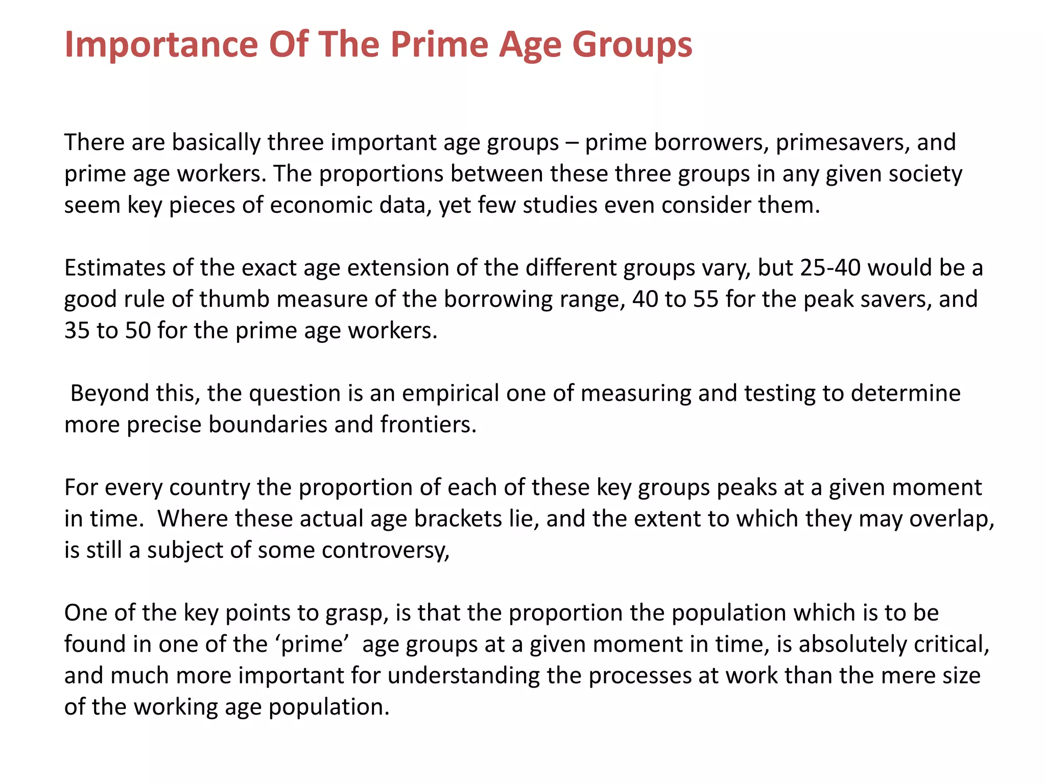 Importance Of The Prime Age Groups
There are basically three important age groups – prime borrowers, primesavers, and
prime age workers. The proportions between these three groups in any given society
seem key pieces of economic data, yet few studies even consider them.
Estimates of the exact age extension of the different groups vary, but 25-40 would be a
good rule of thumb measure of the borrowing range, 40 to 55 for the peak savers, and
35 to 50 for the prime age workers.
Beyond this, the question is an empirical one of measuring and testing to determine
more precise boundaries and frontiers.
For every country the proportion of each of these key groups peaks at a given moment
in time. Where these actual age brackets lie, and the extent to which they may overlap,
is still a subject of some controversy,
One of the key points to grasp, is that the proportion the population which is to be
found in one of the ‘prime’ age groups at a given moment in time, is absolutely critical,
and much more important for understanding the processes at work than the mere size
of the working age population.
 