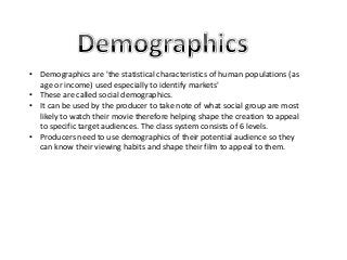 • Demographics are 'the statistical characteristics of human populations (as
age or income) used especially to identify markets'
• These are called social demographics.
• It can be used by the producer to take note of what social group are most
likely to watch their movie therefore helping shape the creation to appeal
to specific target audiences. The class system consists of 6 levels.
• Producers need to use demographics of their potential audience so they
can know their viewing habits and shape their film to appeal to them.

 