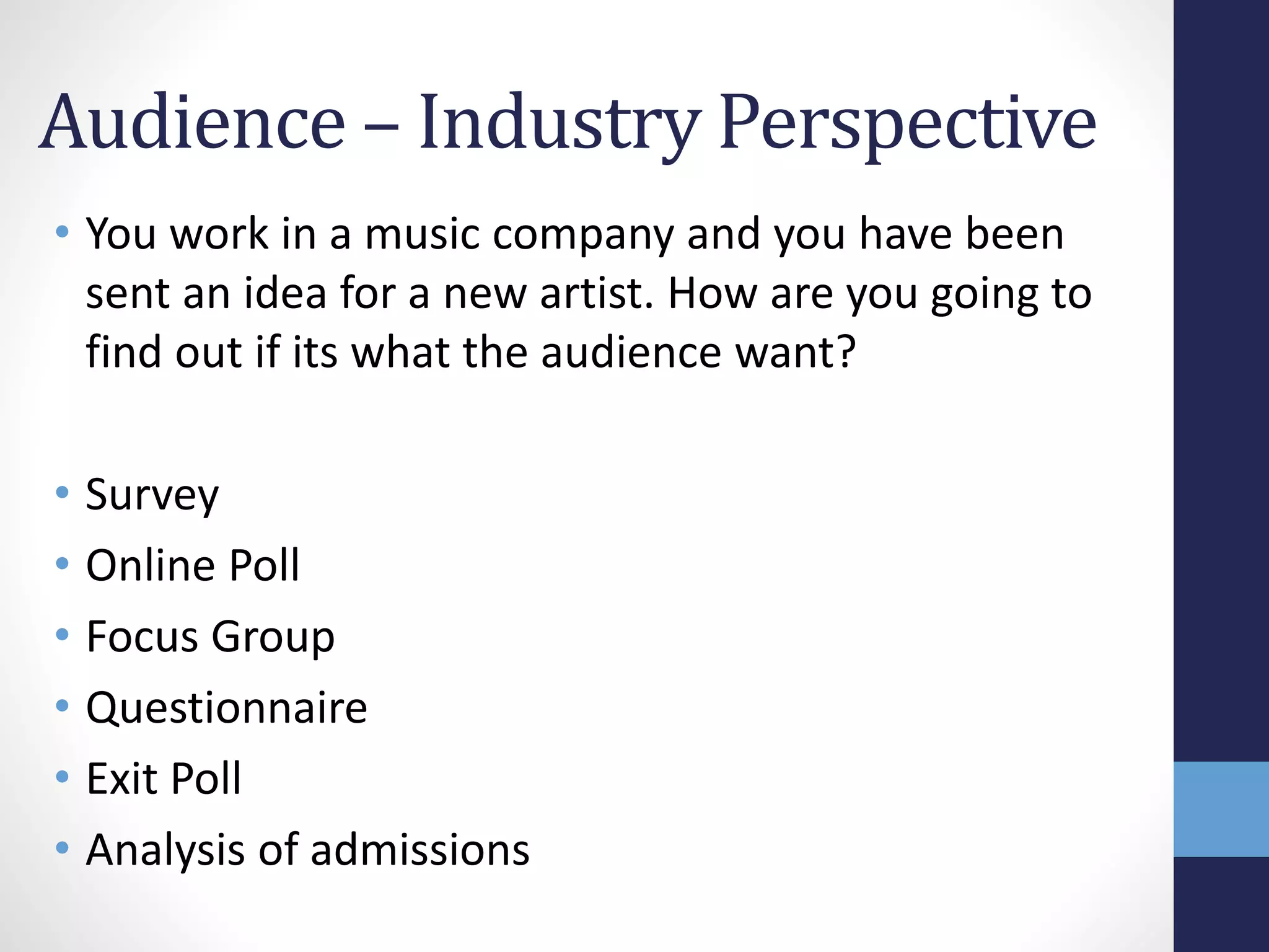 Audience – Industry Perspective 
• You work in a music company and you have been 
sent an idea for a new artist. How are you going to 
find out if its what the audience want? 
• Survey 
• Online Poll 
• Focus Group 
• Questionnaire 
• Exit Poll 
• Analysis of admissions 

