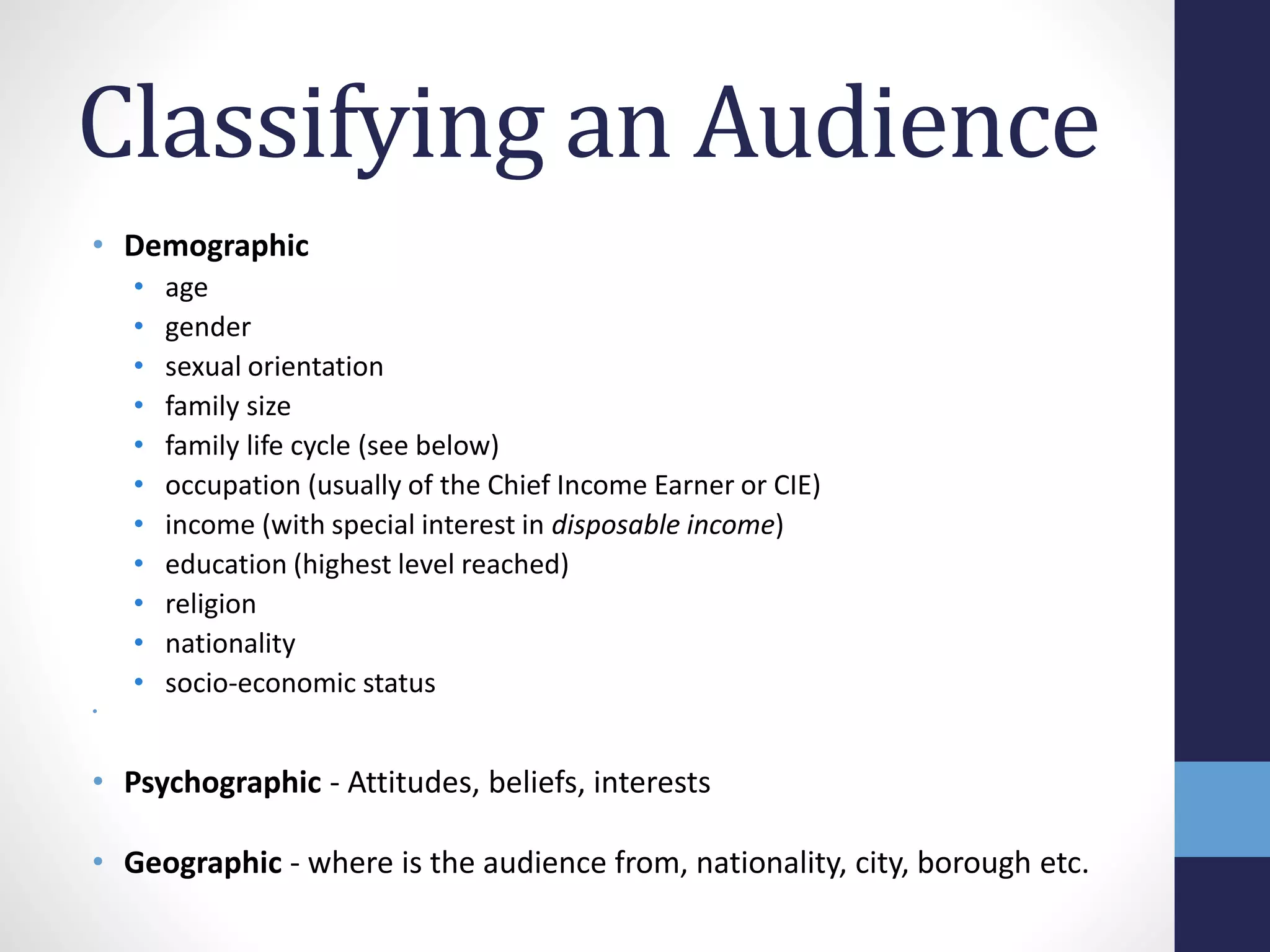 Classifying an Audience 
• Demographic 
• age 
• gender 
• sexual orientation 
• family size 
• family life cycle (see below) 
• occupation (usually of the Chief Income Earner or CIE) 
• income (with special interest in disposable income) 
• education (highest level reached) 
• religion 
• nationality 
• socio-economic status 
• 
• Psychographic - Attitudes, beliefs, interests 
• Geographic - where is the audience from, nationality, city, borough etc. 
 