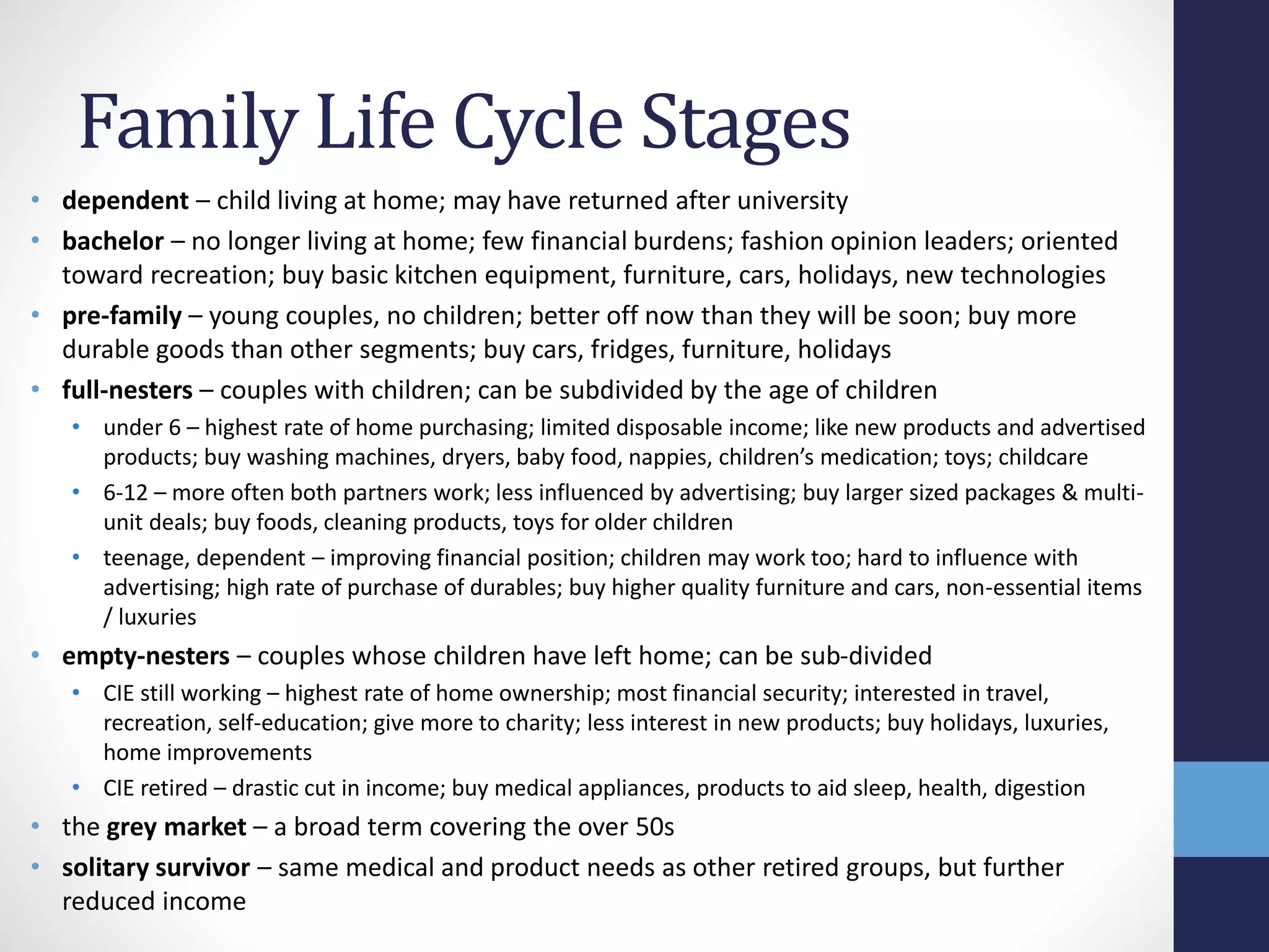 Family Life Cycle Stages 
• dependent – child living at home; may have returned after university 
• bachelor – no longer living at home; few financial burdens; fashion opinion leaders; oriented 
toward recreation; buy basic kitchen equipment, furniture, cars, holidays, new technologies 
• pre-family – young couples, no children; better off now than they will be soon; buy more 
durable goods than other segments; buy cars, fridges, furniture, holidays 
• full-nesters – couples with children; can be subdivided by the age of children 
• under 6 – highest rate of home purchasing; limited disposable income; like new products and advertised 
products; buy washing machines, dryers, baby food, nappies, children’s medication; toys; childcare 
• 6-12 – more often both partners work; less influenced by advertising; buy larger sized packages & multi-unit 
deals; buy foods, cleaning products, toys for older children 
• teenage, dependent – improving financial position; children may work too; hard to influence with 
advertising; high rate of purchase of durables; buy higher quality furniture and cars, non-essential items 
/ luxuries 
• empty-nesters – couples whose children have left home; can be sub-divided 
• CIE still working – highest rate of home ownership; most financial security; interested in travel, 
recreation, self-education; give more to charity; less interest in new products; buy holidays, luxuries, 
home improvements 
• CIE retired – drastic cut in income; buy medical appliances, products to aid sleep, health, digestion 
• the grey market – a broad term covering the over 50s 
• solitary survivor – same medical and product needs as other retired groups, but further 
reduced income 
 