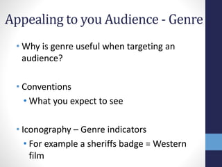Appealing to you Audience - Genre 
• Why is genre useful when targeting an 
audience? 
• Conventions 
• What you expect to see 
• Iconography – Genre indicators 
• For example a sheriffs badge = Western 
film 
 