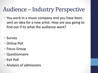 Audience – Industry Perspective 
• You work in a music company and you have been 
sent an idea for a new artist. How are you going to 
find out if its what the audience want? 
• Survey 
• Online Poll 
• Focus Group 
• Questionnaire 
• Exit Poll 
• Analysis of admissions 
