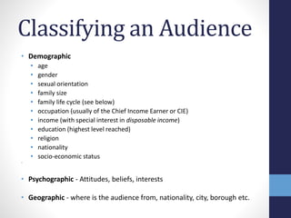 Classifying an Audience 
• Demographic 
• age 
• gender 
• sexual orientation 
• family size 
• family life cycle (see below) 
• occupation (usually of the Chief Income Earner or CIE) 
• income (with special interest in disposable income) 
• education (highest level reached) 
• religion 
• nationality 
• socio-economic status 
• 
• Psychographic - Attitudes, beliefs, interests 
• Geographic - where is the audience from, nationality, city, borough etc. 
 