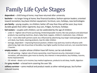 Family Life Cycle Stages 
• dependent – child living at home; may have returned after university 
• bachelor – no longer living at home; few financial burdens; fashion opinion leaders; oriented 
toward recreation; buy basic kitchen equipment, furniture, cars, holidays, new technologies 
• pre-family – young couples, no children; better off now than they will be soon; buy more 
durable goods than other segments; buy cars, fridges, furniture, holidays 
• full-nesters – couples with children; can be subdivided by the age of children 
• under 6 – highest rate of home purchasing; limited disposable income; like new products and advertised 
products; buy washing machines, dryers, baby food, nappies, children’s medication; toys; childcare 
• 6-12 – more often both partners work; less influenced by advertising; buy larger sized packages & multi-unit 
deals; buy foods, cleaning products, toys for older children 
• teenage, dependent – improving financial position; children may work too; hard to influence with 
advertising; high rate of purchase of durables; buy higher quality furniture and cars, non-essential items 
/ luxuries 
• empty-nesters – couples whose children have left home; can be sub-divided 
• CIE still working – highest rate of home ownership; most financial security; interested in travel, 
recreation, self-education; give more to charity; less interest in new products; buy holidays, luxuries, 
home improvements 
• CIE retired – drastic cut in income; buy medical appliances, products to aid sleep, health, digestion 
• the grey market – a broad term covering the over 50s 
• solitary survivor – same medical and product needs as other retired groups, but further 
reduced income 
 